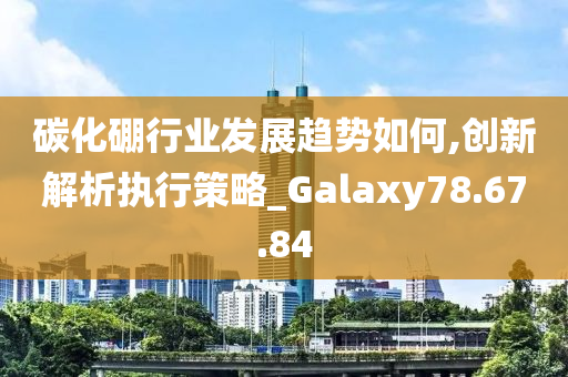 碳化硼行业发展趋势如何,创新解析执行策略_Galaxy78.67.84