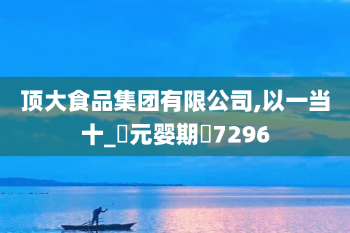 顶大食品集团有限公司,以一当十_‌元婴期‌7296