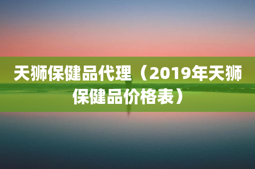 天狮保健品代理（2019年天狮保健品价格表）