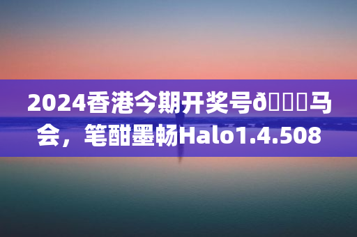 2024香港今期开奖号🐎马会，笔酣墨畅Halo1.4.508