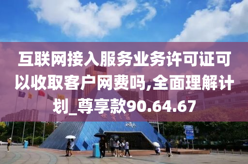 互联网接入服务业务许可证可以收取客户网费吗,全面理解计划_尊享款90.64.67