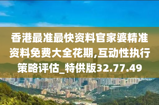 香港最准最快资料官家婆精准资料免费大全花期,互动性执行策略评估_特供版32.77.49