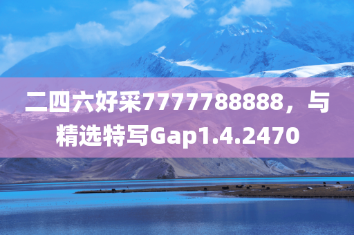 二四六好采7777788888，与精选特写Gap1.4.2470