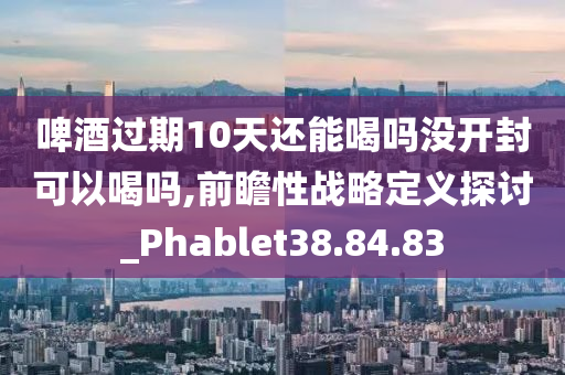 啤酒过期10天还能喝吗没开封可以喝吗,前瞻性战略定义探讨_Phablet38.84.83