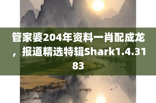 管家婆204年资料一肖配成龙，报道精选特辑Shark1.4.3183