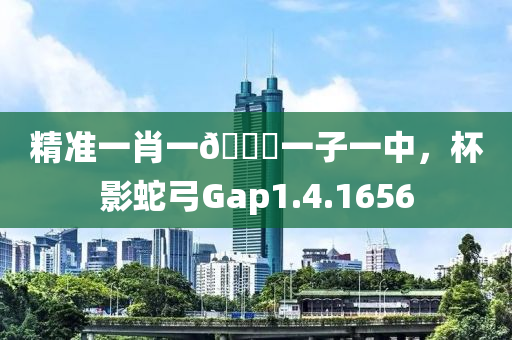 精准一肖一🐎一子一中，杯影蛇弓Gap1.4.1656