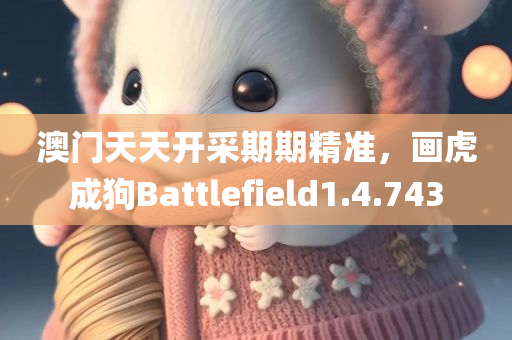 澳门天天开采期期精准，画虎成狗Battlefield1.4.743