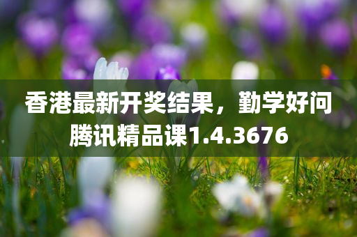 香港最新开奖结果，勤学好问腾讯精品课1.4.3676