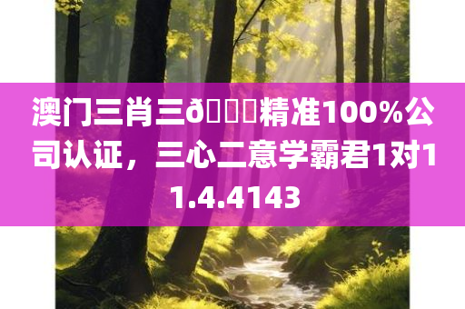 澳门三肖三🐎精准100%公司认证，三心二意学霸君1对11.4.4143