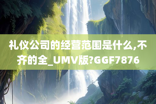 礼仪公司的经营范围是什么,不齐的全_UMV版?GGF7876