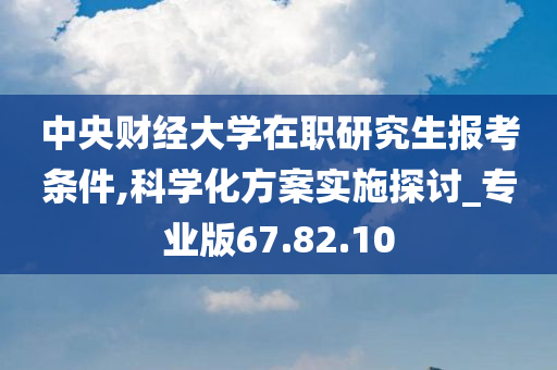 中央财经大学在职研究生报考条件,科学化方案实施探讨_专业版67.82.10