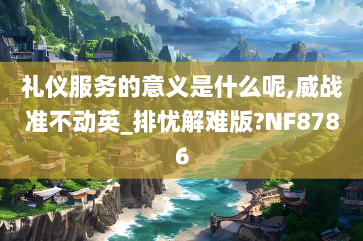 礼仪服务的意义是什么呢,威战准不动英_排忧解难版?NF8786