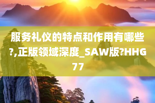 服务礼仪的特点和作用有哪些?,正版领域深度_SAW版?HHG77