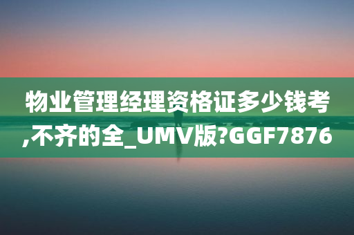 物业管理经理资格证多少钱考,不齐的全_UMV版?GGF7876