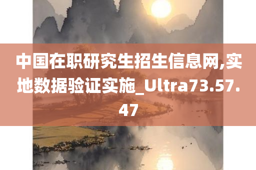 中国在职研究生招生信息网,实地数据验证实施_Ultra73.57.47