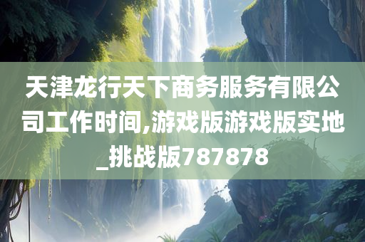 天津龙行天下商务服务有限公司工作时间,游戏版游戏版实地_挑战版787878