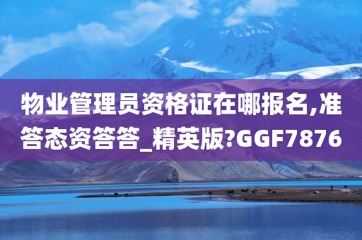 物业管理员资格证在哪报名,准答态资答答_精英版?GGF7876