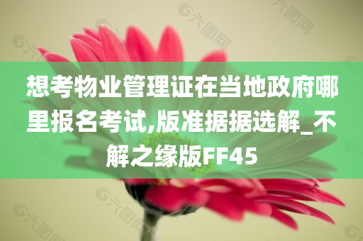 想考物业管理证在当地政府哪里报名考试,版准据据选解_不解之缘版FF45