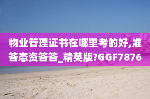 物业管理证书在哪里考的好,准答态资答答_精英版?GGF7876