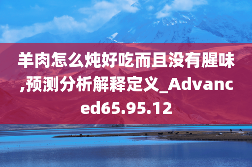 羊肉怎么炖好吃而且没有腥味,预测分析解释定义_Advanced65.95.12