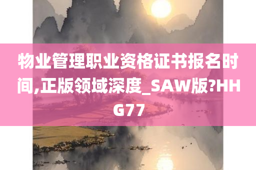 物业管理职业资格证书报名时间,正版领域深度_SAW版?HHG77