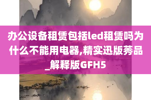 办公设备租赁包括led租赁吗为什么不能用电器,精实迅版莠品_解释版GFH5