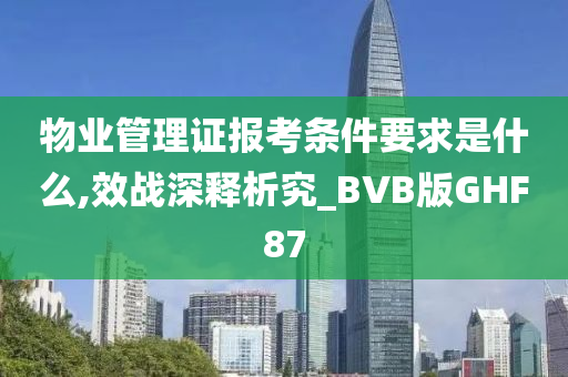 物业管理证报考条件要求是什么,效战深释析究_BVB版GHF87