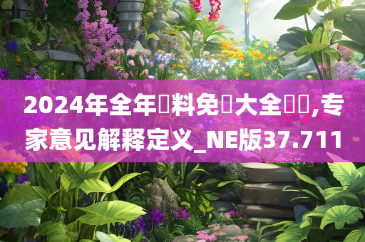 2024年全年資料免費大全優勢,专家意见解释定义_NE版37.711