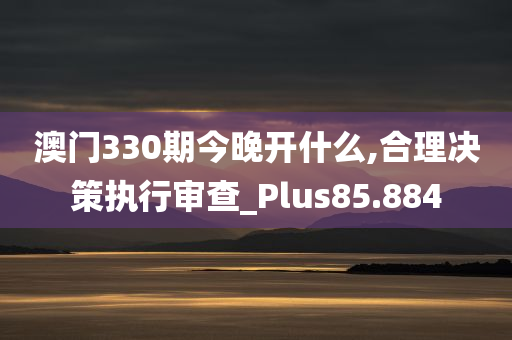 澳门330期今晚开什么,合理决策执行审查_Plus85.884