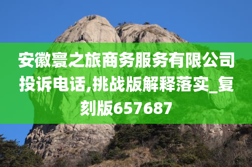 安徽寰之旅商务服务有限公司投诉电话,挑战版解释落实_复刻版657687