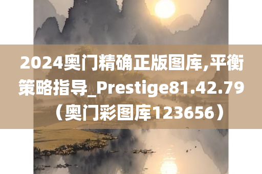 2024奥门精确正版图库,平衡策略指导_Prestige81.42.79（奥门彩图库123656）