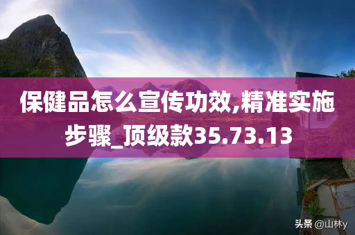 保健品怎么宣传功效,精准实施步骤_顶级款35.73.13