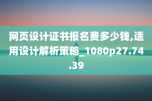 网页设计证书报名费多少钱,适用设计解析策略_1080p27.74.39