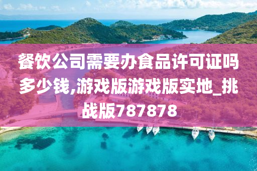 餐饮公司需要办食品许可证吗多少钱,游戏版游戏版实地_挑战版787878