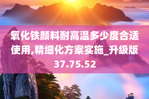 氧化铁颜料耐高温多少度合适使用,精细化方案实施_升级版37.75.52