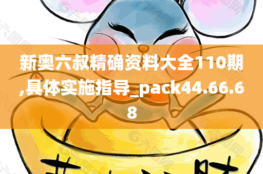 新奥六叔精确资料大全110期,具体实施指导_pack44.66.68