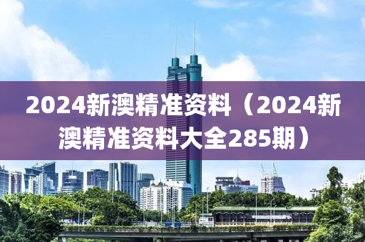 2024新澳精准资料（2024新澳精准资料大全285期）