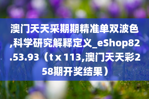 澳门天天采期期精准单双波色,科学研究解释定义_eShop82.53.93（tⅹ113,澳门天天彩258期开奖结果）