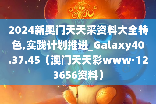 2024新奥门天天采资料大全特色,实践计划推进_Galaxy40.37.45（澳门天天彩www·123656资料）