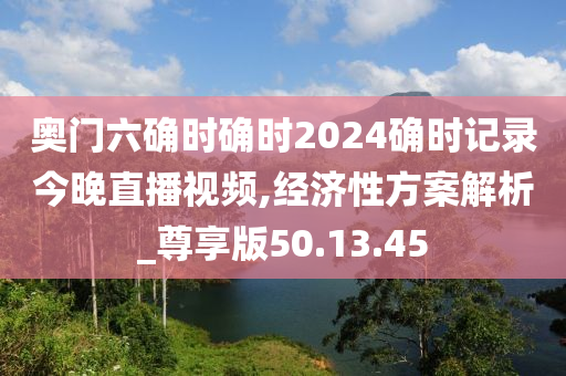 奥门六确时确时2024确时记录今晚直播视频,经济性方案解析_尊享版50.13.45