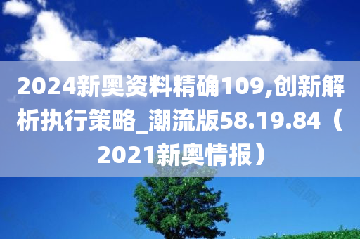 2024新奥资料精确109,创新解析执行策略_潮流版58.19.84（2021新奥情报）