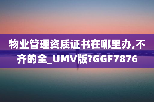 物业管理资质证书在哪里办,不齐的全_UMV版?GGF7876