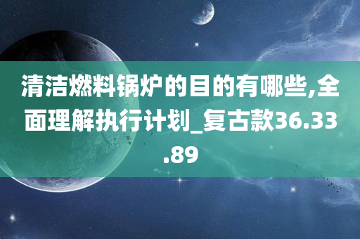 清洁燃料锅炉的目的有哪些,全面理解执行计划_复古款36.33.89