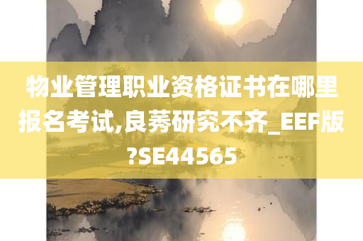 物业管理职业资格证书在哪里报名考试,良莠研究不齐_EEF版?SE44565