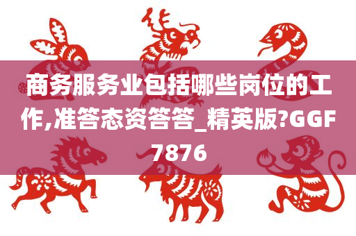 商务服务业包括哪些岗位的工作,准答态资答答_精英版?GGF7876