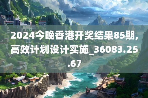 2024今晚香港开奖结果85期,高效计划设计实施_36083.25.67