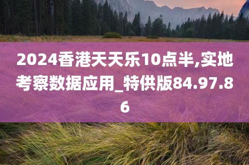 2024香港天天乐10点半,实地考察数据应用_特供版84.97.86