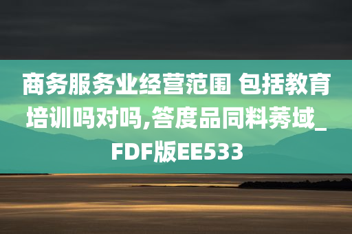 商务服务业经营范围 包括教育培训吗对吗,答度品同料莠域_FDF版EE533