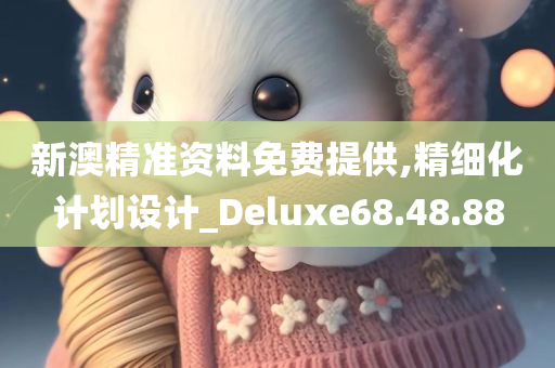 新澳精准资料免费提供,精细化计划设计_Deluxe68.48.88