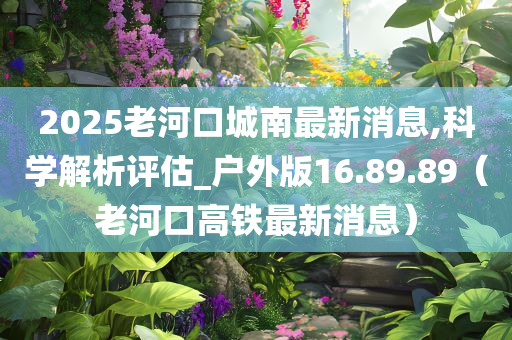 2025老河口城南最新消息,科学解析评估_户外版16.89.89（老河口高铁最新消息）